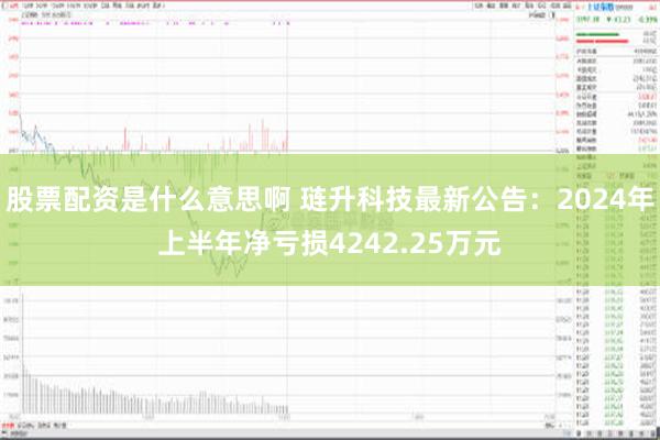 股票配资是什么意思啊 琏升科技最新公告：2024年上半年净亏