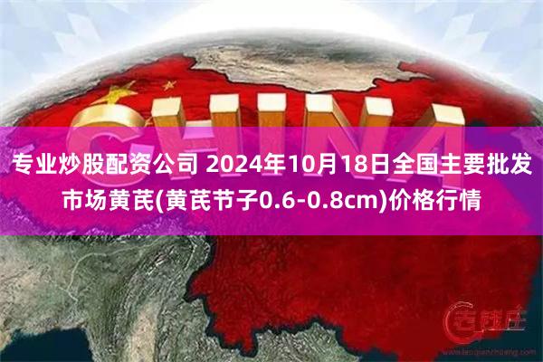 专业炒股配资公司 2024年10月18日全国主要批发市场黄芪