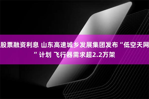 股票融资利息 山东高速城乡发展集团发布“低空天网”计划 飞行