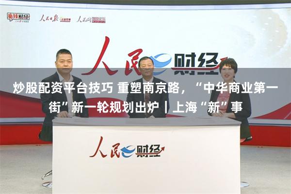 炒股配资平台技巧 重塑南京路，“中华商业第一街”新一轮规划出