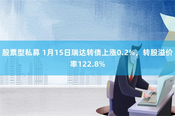 股票型私募 1月15日瑞达转债上涨0.2%，转股溢价率122